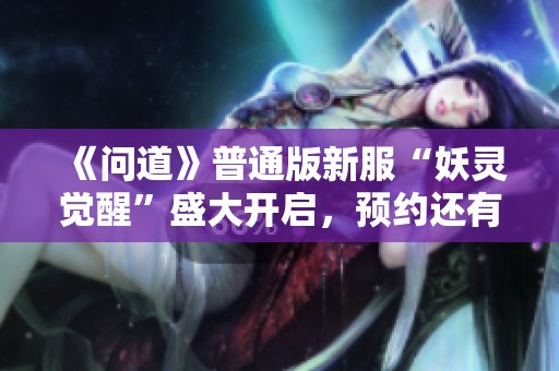 《问道》普通版新服“妖灵觉醒”盛大开启，预约还有丰厚惊喜等你来拿