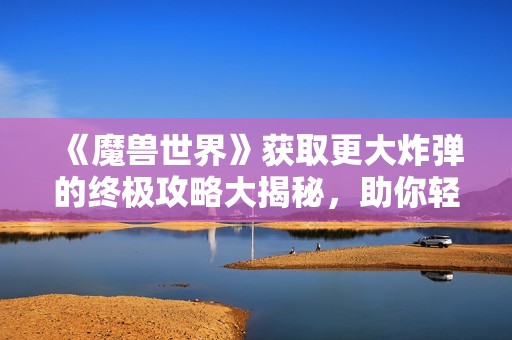 《魔兽世界》获取更大炸弹的终极攻略大揭秘，助你轻松升级!