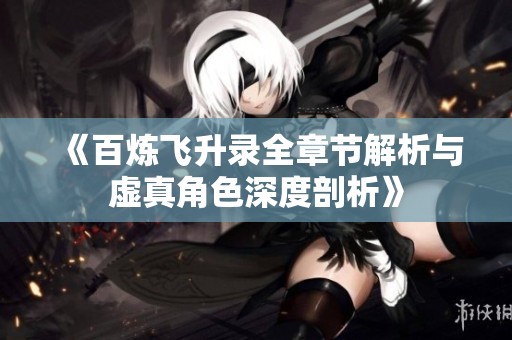 《百炼飞升录全章节解析与虚真角色深度剖析》