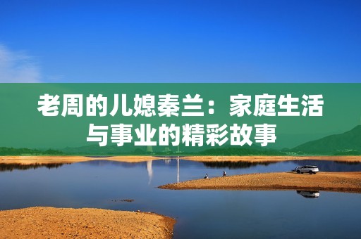 老周的儿媳秦兰：家庭生活与事业的精彩故事