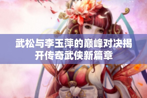 武松与李玉萍的巅峰对决揭开传奇武侠新篇章