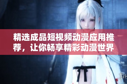 精选成品短视频动漫应用推荐，让你畅享精彩动漫世界