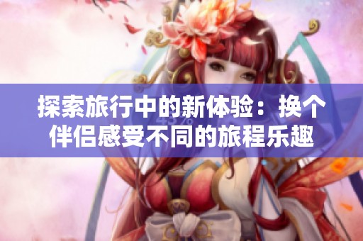 探索旅行中的新体验：换个伴侣感受不同的旅程乐趣
