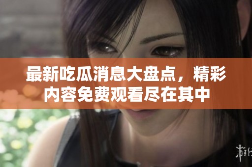最新吃瓜消息大盘点，精彩内容免费观看尽在其中