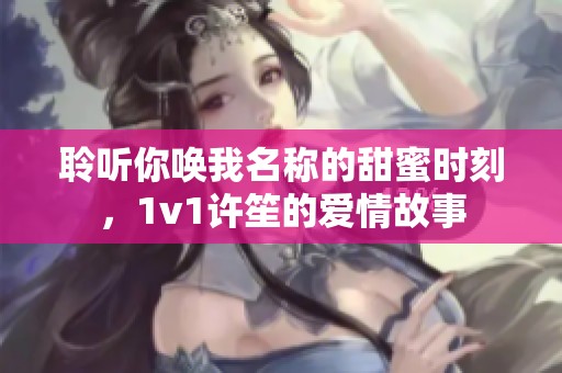 聆听你唤我名称的甜蜜时刻，1v1许笙的爱情故事