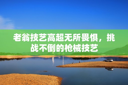 老翁技艺高超无所畏惧，挑战不倒的枪械技艺