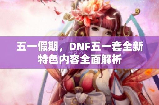 五一假期，DNF五一套全新特色内容全面解析