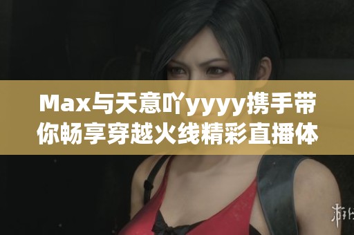 Max与天意吖yyyy携手带你畅享穿越火线精彩直播体验