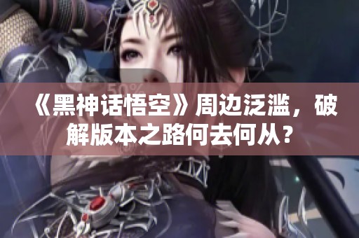 《黑神话悟空》周边泛滥，破解版本之路何去何从？