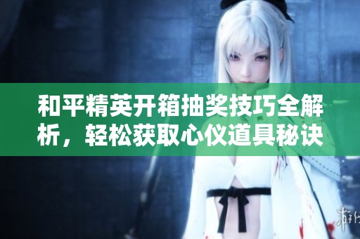 和平精英开箱抽奖技巧全解析，轻松获取心仪道具秘诀大公开
