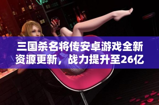 三国杀名将传安卓游戏全新资源更新，战力提升至26亿