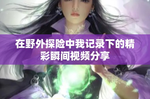 在野外探险中我记录下的精彩瞬间视频分享