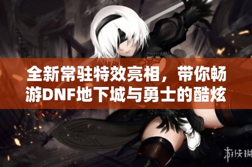 全新常驻特效亮相，带你畅游DNF地下城与勇士的酷炫世界