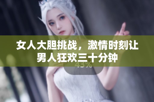 女人大胆挑战，激情时刻让男人狂欢三十分钟