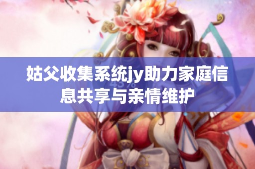 姑父收集系统jy助力家庭信息共享与亲情维护