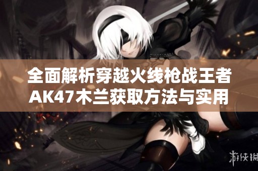 全面解析穿越火线枪战王者AK47木兰获取方法与实用技巧