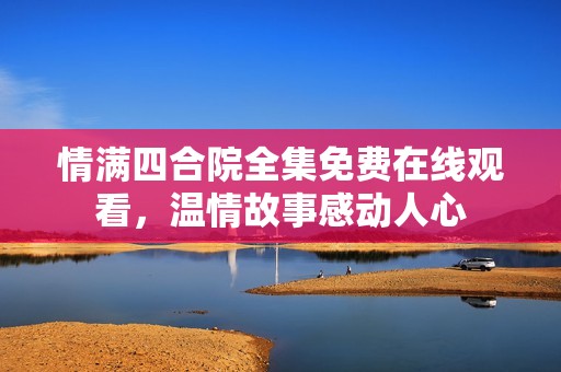 情满四合院全集免费在线观看，温情故事感动人心