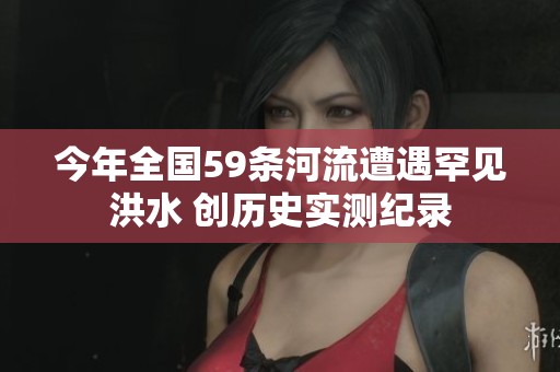 今年全国59条河流遭遇罕见洪水 创历史实测纪录
