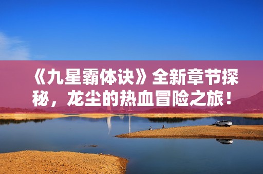 《九星霸体诀》全新章节探秘，龙尘的热血冒险之旅！