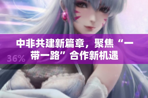 中非共建新篇章，聚焦“一带一路”合作新机遇
