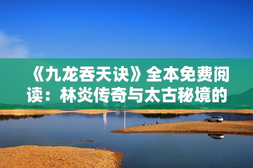 《九龙吞天诀》全本免费阅读：林炎传奇与太古秘境的冒险之旅