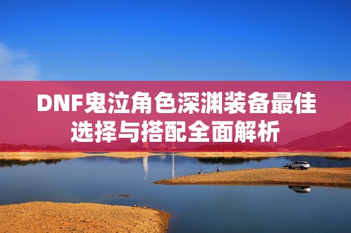 DNF鬼泣角色深渊装备最佳选择与搭配全面解析