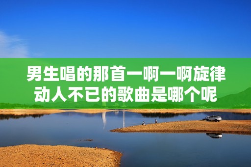 男生唱的那首一啊一啊旋律动人不已的歌曲是哪个呢
