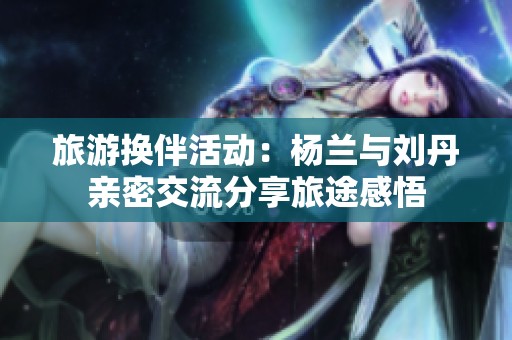 旅游换伴活动：杨兰与刘丹亲密交流分享旅途感悟