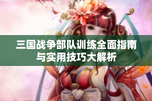 三国战争部队训练全面指南与实用技巧大解析