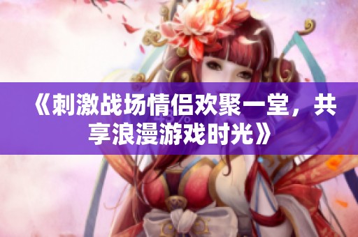 《刺激战场情侣欢聚一堂，共享浪漫游戏时光》