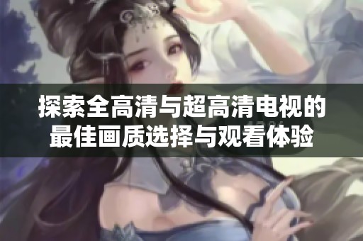 探索全高清与超高清电视的最佳画质选择与观看体验