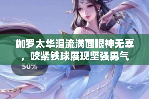 伽罗太华泪流满面眼神无辜，咬紧铁球展现坚强勇气
