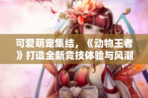 可爱萌宠集结，《动物王者》打造全新竞技体验与风潮