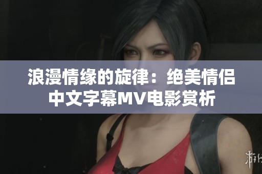 浪漫情缘的旋律：绝美情侣中文字幕MV电影赏析