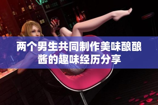 两个男生共同制作美味酿酿酱的趣味经历分享