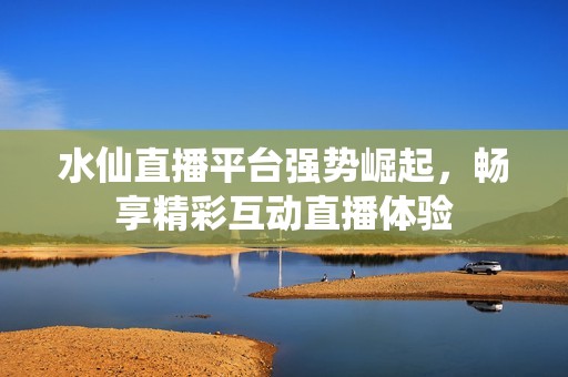 水仙直播平台强势崛起，畅享精彩互动直播体验