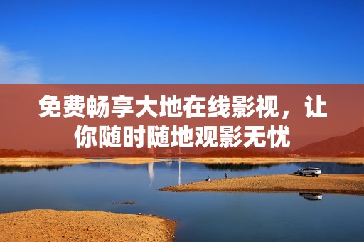 免费畅享大地在线影视，让你随时随地观影无忧