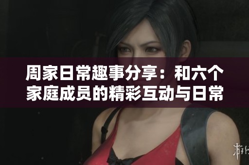 周家日常趣事分享：和六个家庭成员的精彩互动与日常生活