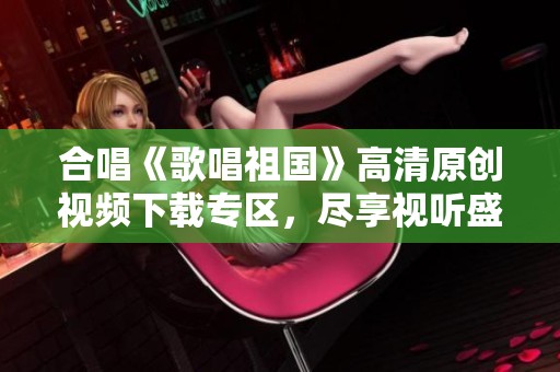 合唱《歌唱祖国》高清原创视频下载专区，尽享视听盛宴