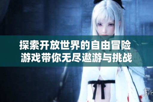 探索开放世界的自由冒险 游戏带你无尽遨游与挑战