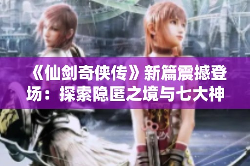 《仙剑奇侠传》新篇震撼登场：探索隐匿之境与七大神秘地域攻略