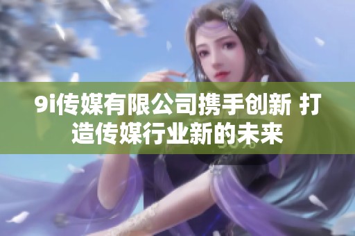 9i传媒有限公司携手创新 打造传媒行业新的未来