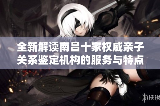 全新解读南昌十家权威亲子关系鉴定机构的服务与特点