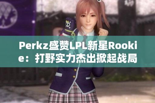Perkz盛赞LPL新星Rookie：打野实力杰出掀起战局热潮