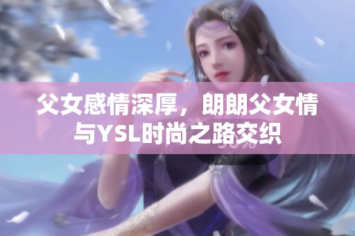 父女感情深厚，朗朗父女情与YSL时尚之路交织