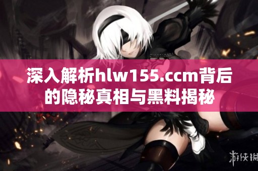 深入解析hlw155.ccm背后的隐秘真相与黑料揭秘