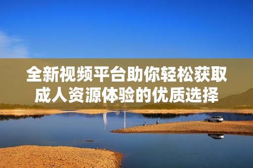 全新视频平台助你轻松获取成人资源体验的优质选择