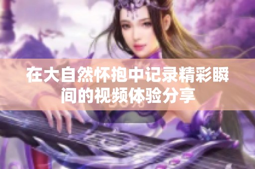 在大自然怀抱中记录精彩瞬间的视频体验分享