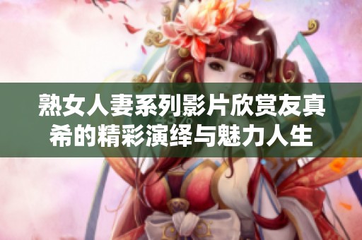熟女人妻系列影片欣赏友真希的精彩演绎与魅力人生