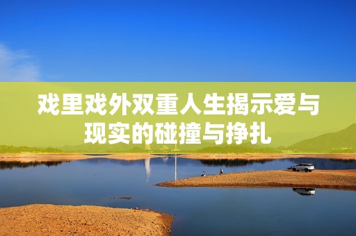 戏里戏外双重人生揭示爱与现实的碰撞与挣扎